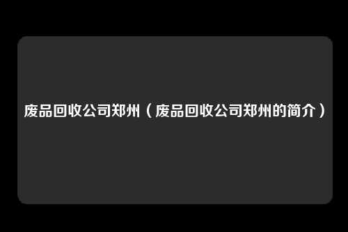 废品回收公司郑州（废品回收公司郑州的简介）