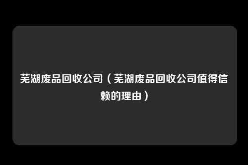 芜湖废品回收公司（芜湖废品回收公司值得信赖的理由）