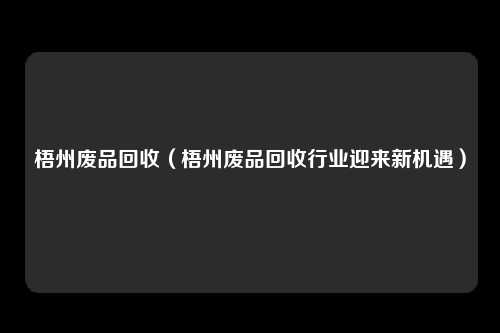 梧州废品回收（梧州废品回收行业迎来新机遇）