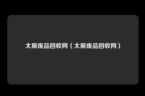 太原废品回收网（太原废品回收网）