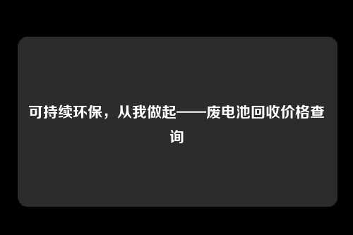 可持续环保，从我做起——废电池回收价格查询