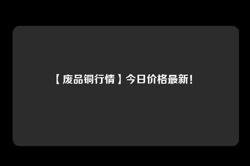 【废品铜行情】今日价格最新！ 