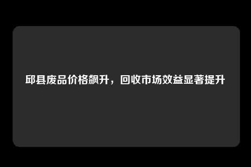 邱县废品价格飙升，回收市场效益显著提升