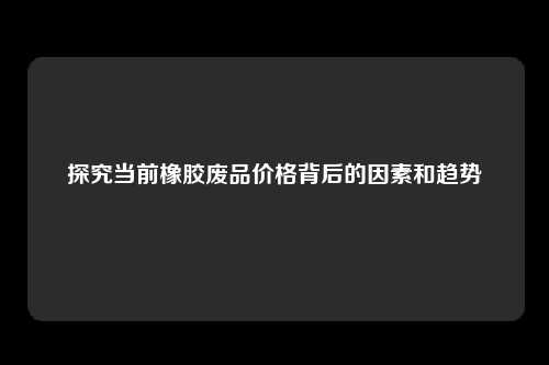 探究当前橡胶废品价格背后的因素和趋势