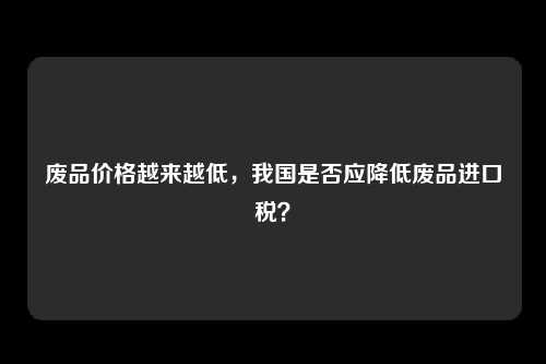 废品价格越来越低，我国是否应降低废品进口税？