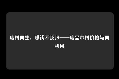 废材再生，赚钱不眨眼——废品木材价格与再利用