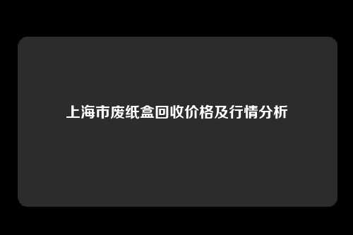 上海市废纸盒回收价格及行情分析