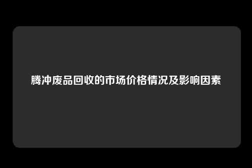 腾冲废品回收的市场价格情况及影响因素