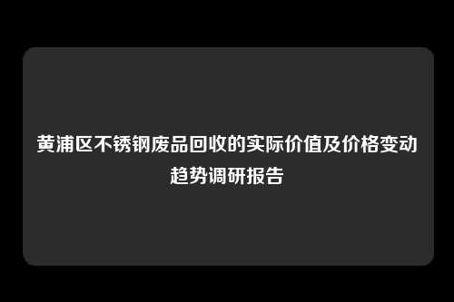 黄浦区不锈钢废品回收的实际价值及价格变动趋势调研报告