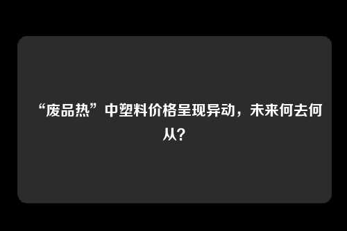 “废品热”中塑料价格呈现异动，未来何去何从？