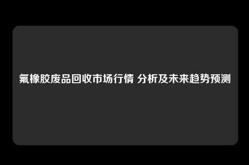 氟橡胶废品回收市场行情 分析及未来趋势预测