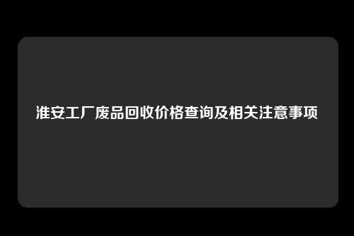 淮安工厂废品回收价格查询及相关注意事项