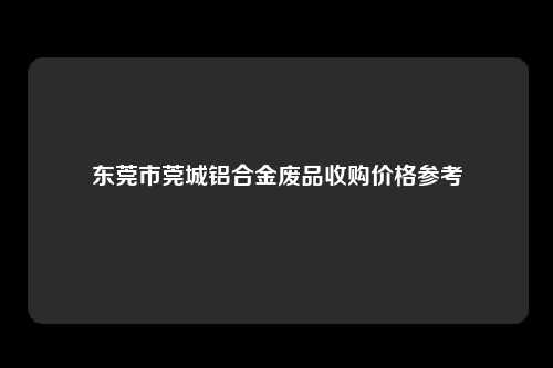 东莞市莞城铝合金废品收购价格参考