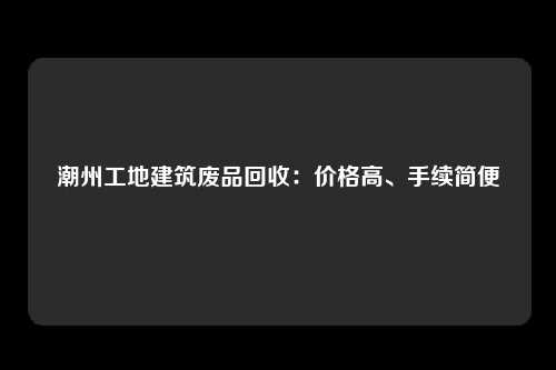 潮州工地建筑废品回收：价格高、手续简便