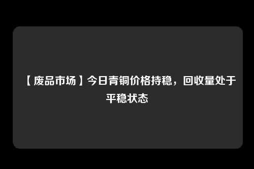 【废品市场】今日青铜价格持稳，回收量处于平稳状态