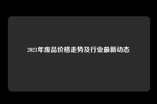 2021年废品价格走势及行业最新动态