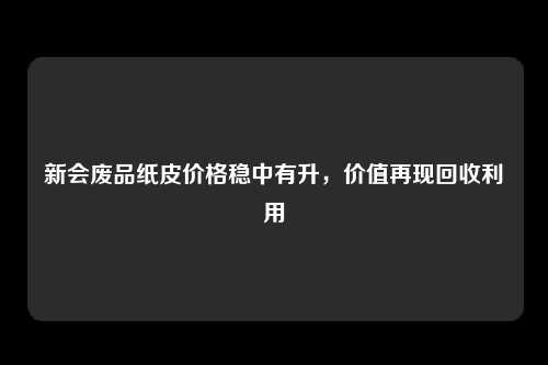 新会废品纸皮价格稳中有升，价值再现回收利用