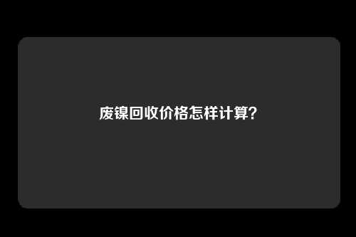 废镍回收价格怎样计算？