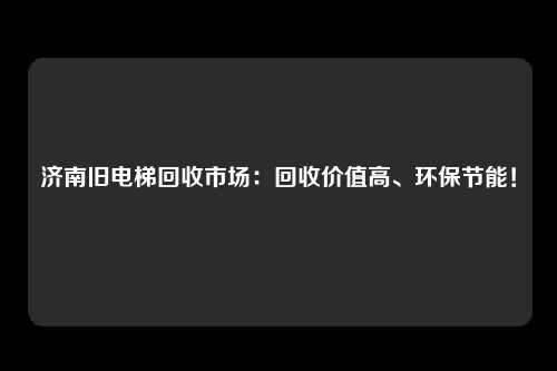 济南旧电梯回收市场：回收价值高、环保节能！