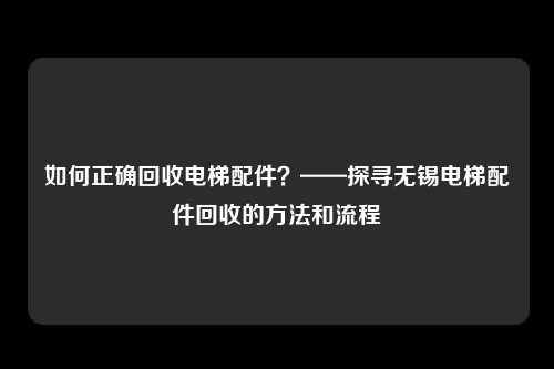 如何正确回收电梯配件？——探寻无锡电梯配件回收的方法和流程