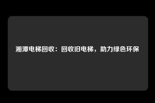 湘潭电梯回收：回收旧电梯，助力绿色环保