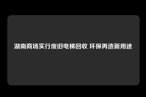 湖南商场实行废旧电梯回收 环保再造新用途