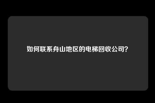 如何联系舟山地区的电梯回收公司？