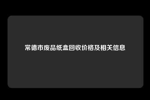 常德市废品纸盒回收价格及相关信息