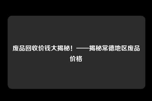 废品回收价钱大揭秘！——揭秘常德地区废品价格