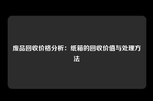 废品回收价格分析：纸箱的回收价值与处理方法