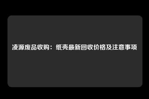 凌源废品收购：纸壳最新回收价格及注意事项