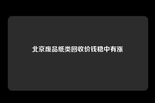 北京废品纸类回收价钱稳中有涨