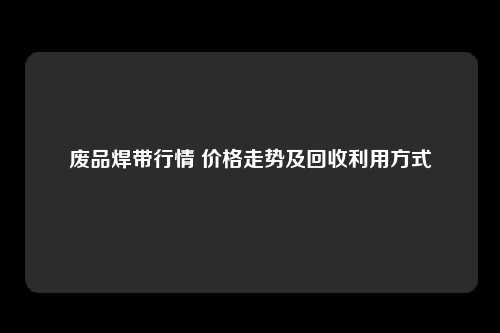 废品焊带行情 价格走势及回收利用方式