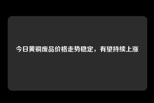 今日黄铜废品价格走势稳定，有望持续上涨