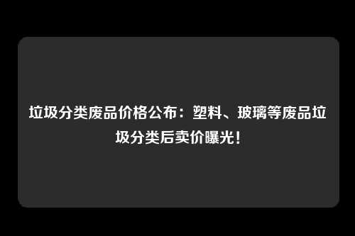 垃圾分类废品价格公布：塑料、玻璃等废品垃圾分类后卖价曝光！