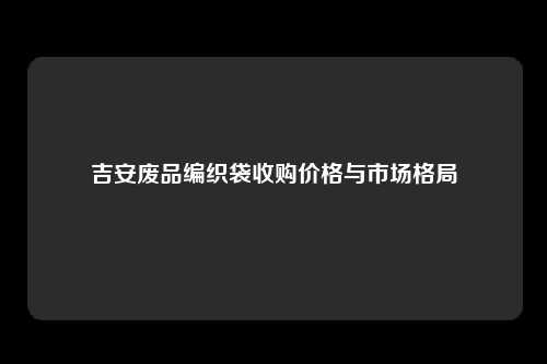 吉安废品编织袋收购价格与市场格局