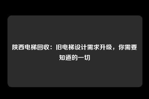 陕西电梯回收：旧电梯设计需求升级，你需要知道的一切