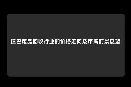 镇巴废品回收行业的价格走向及市场前景展望