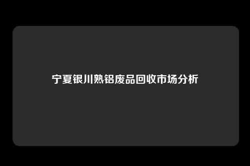 宁夏银川熟铝废品回收市场分析