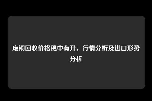 废铜回收价格稳中有升，行情分析及进口形势分析