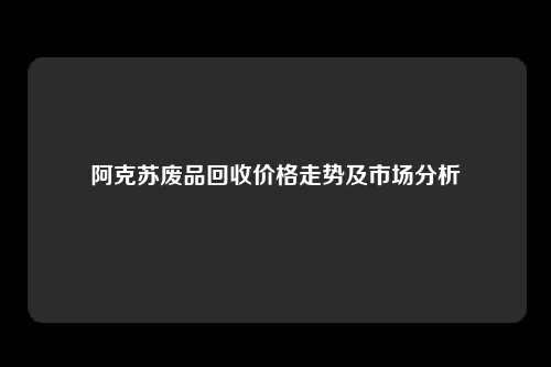 阿克苏废品回收价格走势及市场分析