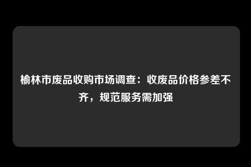 榆林市废品收购市场调查：收废品价格参差不齐，规范服务需加强