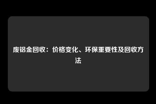 废铝金回收：价格变化、环保重要性及回收方法