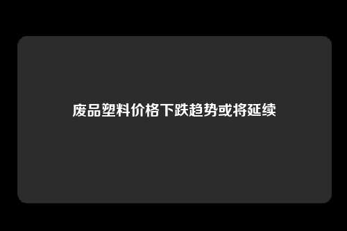 废品塑料价格下跌趋势或将延续