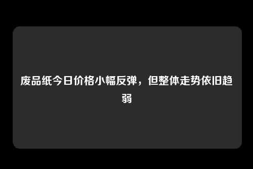 废品纸今日价格小幅反弹，但整体走势依旧趋弱