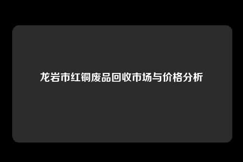 龙岩市红铜废品回收市场与价格分析