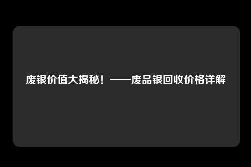 废银价值大揭秘！——废品银回收价格详解