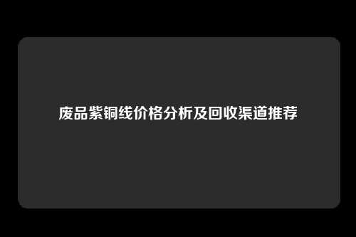 废品紫铜线价格分析及回收渠道推荐