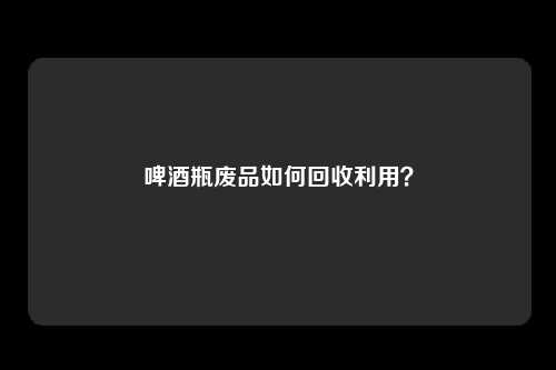 啤酒瓶废品如何回收利用？