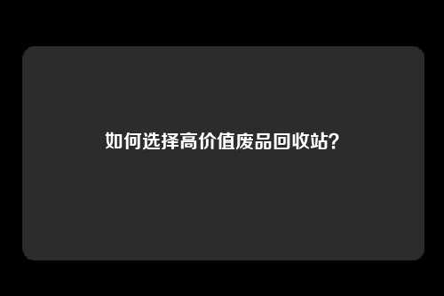 如何选择高价值废品回收站？